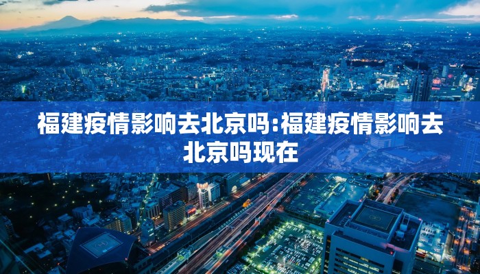 福建疫情影响去北京吗:福建疫情影响去北京吗现在