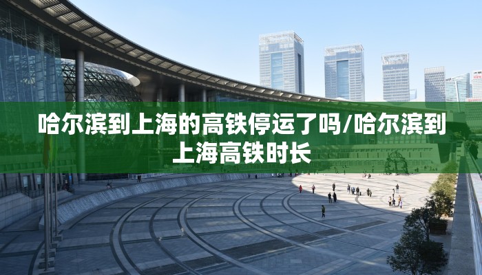哈尔滨到上海的高铁停运了吗/哈尔滨到上海高铁时长