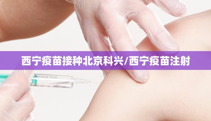 西宁疫苗接种北京科兴/西宁疫苗注射