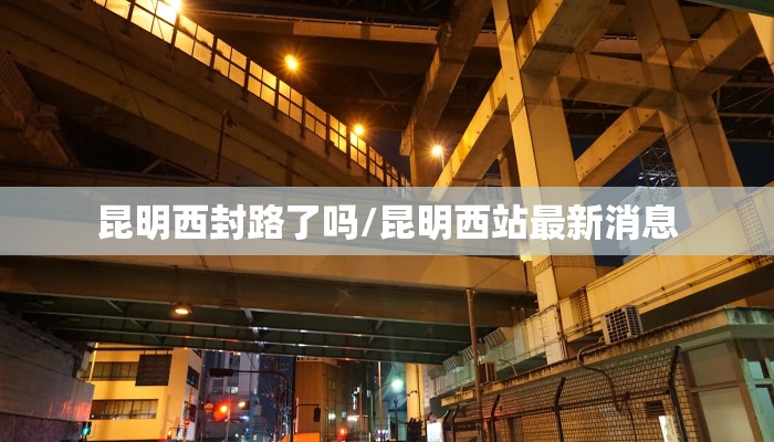 昆明西封路了吗/昆明西站最新消息