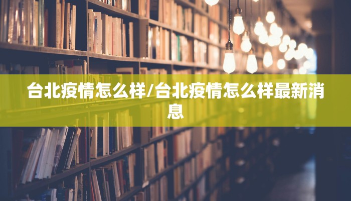 台北疫情怎么样/台北疫情怎么样最新消息