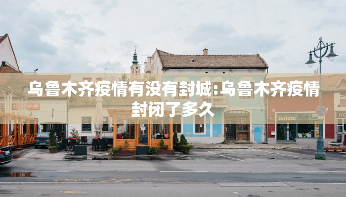 乌鲁木齐疫情有没有封城:乌鲁木齐疫情封闭了多久