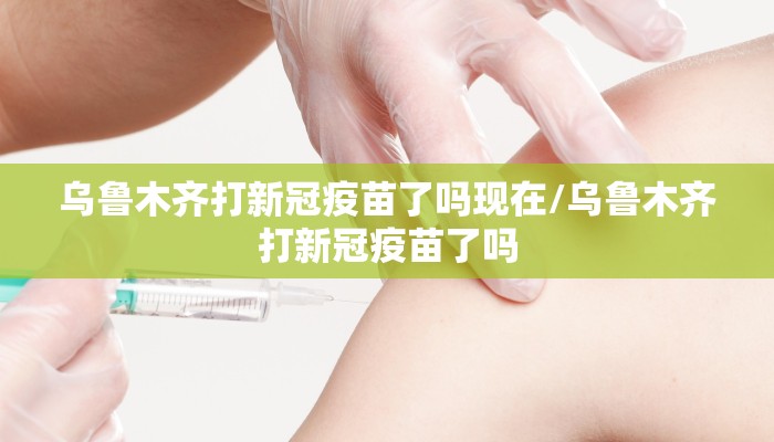 乌鲁木齐打新冠疫苗了吗现在/乌鲁木齐打新冠疫苗了吗