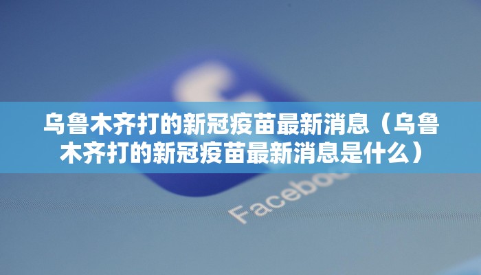 乌鲁木齐打的新冠疫苗最新消息（乌鲁木齐打的新冠疫苗最新消息是什么）