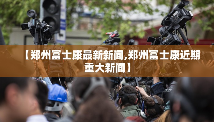 【郑州富士康最新新闻,郑州富士康近期重大新闻】