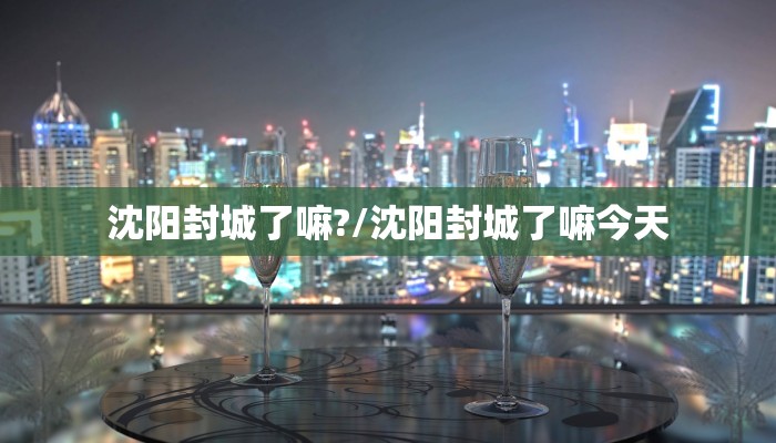 沈阳封城了嘛?/沈阳封城了嘛今天