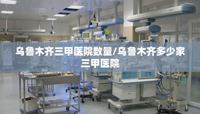 乌鲁木齐三甲医院数量/乌鲁木齐多少家三甲医院