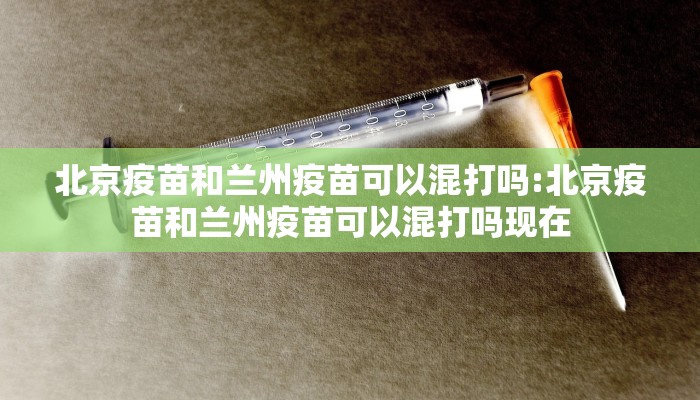 北京疫苗和兰州疫苗可以混打吗:北京疫苗和兰州疫苗可以混打吗现在