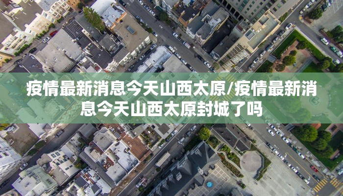 疫情最新消息今天山西太原/疫情最新消息今天山西太原封城了吗