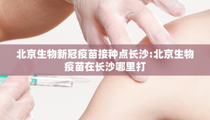 北京生物新冠疫苗接种点长沙:北京生物疫苗在长沙哪里打