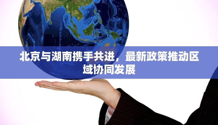 北京与湖南携手共进，最新政策推动区域协同发展