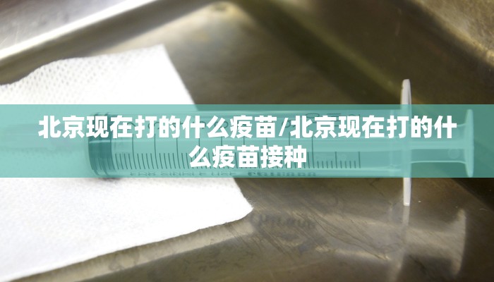 北京现在打的什么疫苗/北京现在打的什么疫苗接种