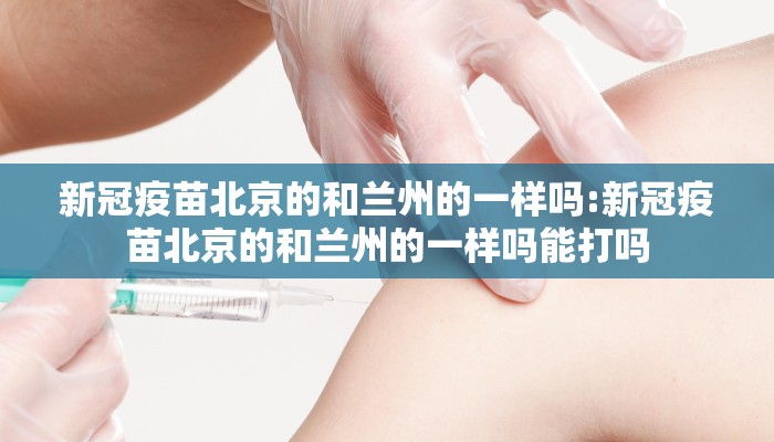 新冠疫苗北京的和兰州的一样吗:新冠疫苗北京的和兰州的一样吗能打吗