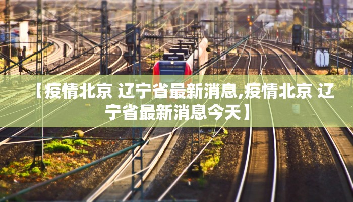 【疫情北京 辽宁省最新消息,疫情北京 辽宁省最新消息今天】
