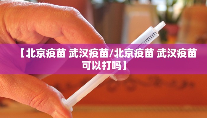 【北京疫苗 武汉疫苗/北京疫苗 武汉疫苗可以打吗】