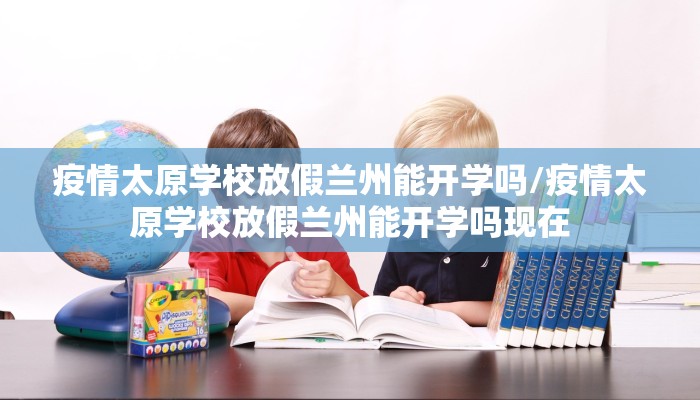 疫情太原学校放假兰州能开学吗/疫情太原学校放假兰州能开学吗现在