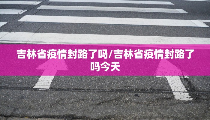 吉林省疫情封路了吗/吉林省疫情封路了吗今天