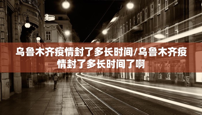 乌鲁木齐疫情封了多长时间/乌鲁木齐疫情封了多长时间了啊