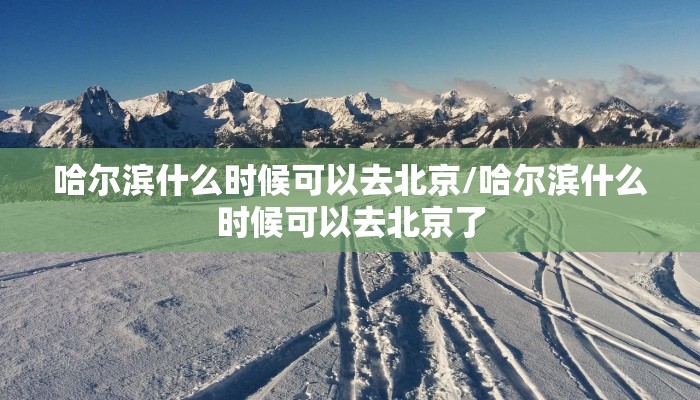 哈尔滨什么时候可以去北京/哈尔滨什么时候可以去北京了