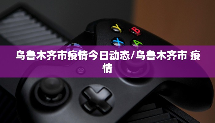 乌鲁木齐市疫情今日动态/乌鲁木齐市 疫情