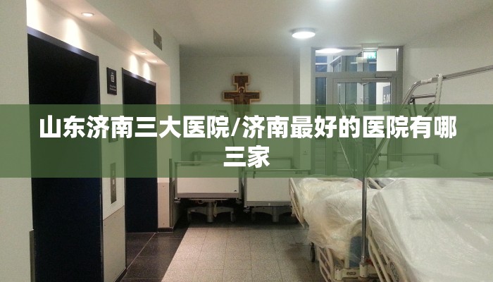山东济南三大医院/济南最好的医院有哪三家