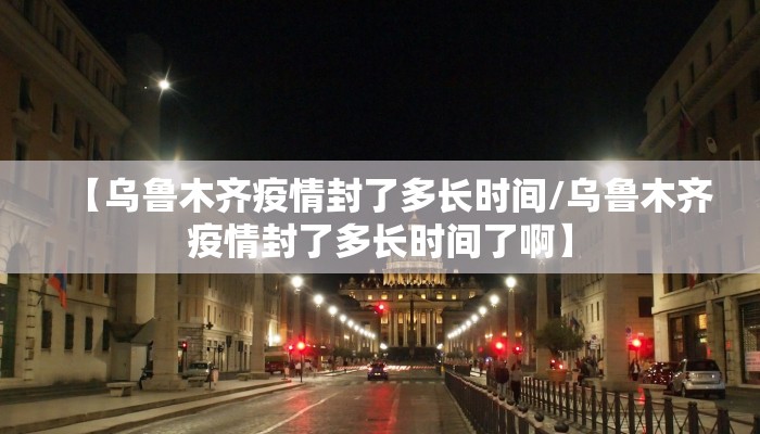 【乌鲁木齐疫情封了多长时间/乌鲁木齐疫情封了多长时间了啊】