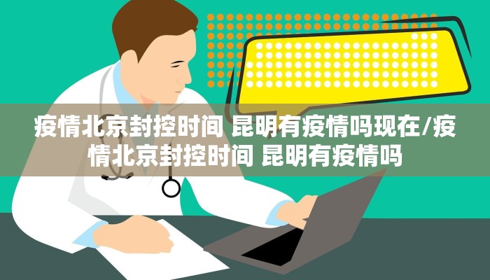 疫情北京封控时间 昆明有疫情吗现在/疫情北京封控时间 昆明有疫情吗