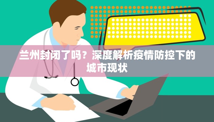 兰州封闭了吗？深度解析疫情防控下的城市现状