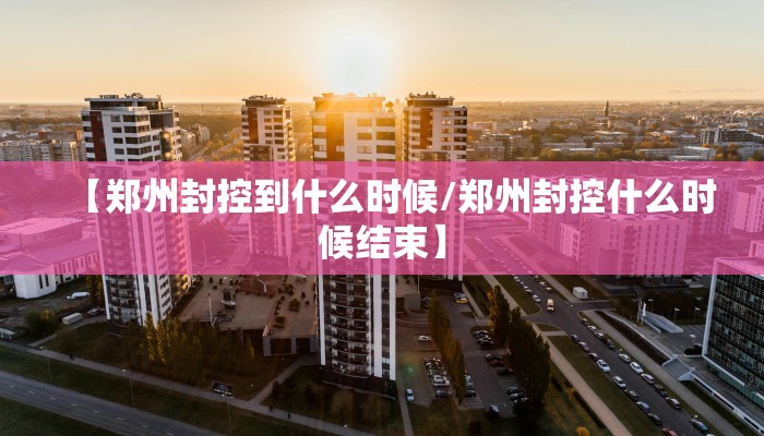 【郑州封控到什么时候/郑州封控什么时候结束】