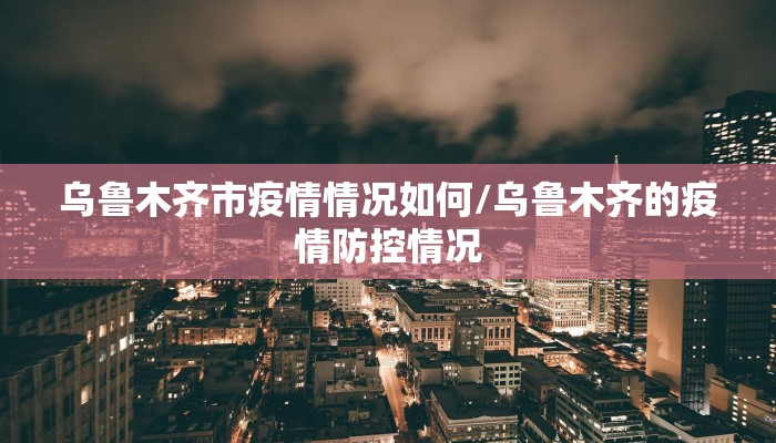 乌鲁木齐市疫情情况如何/乌鲁木齐的疫情防控情况