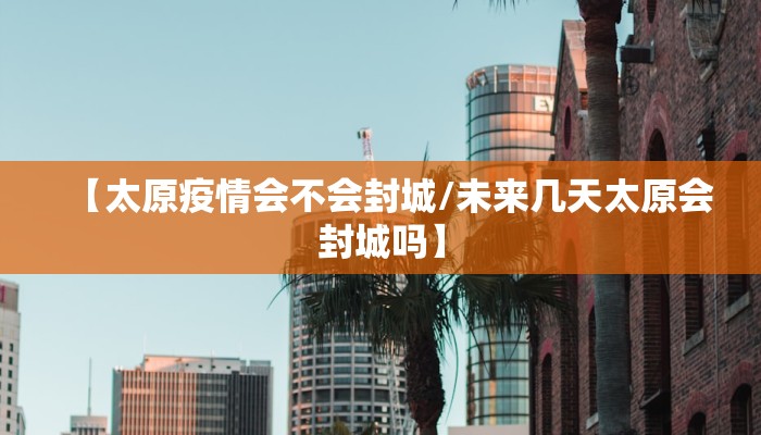 【太原疫情会不会封城/未来几天太原会封城吗】