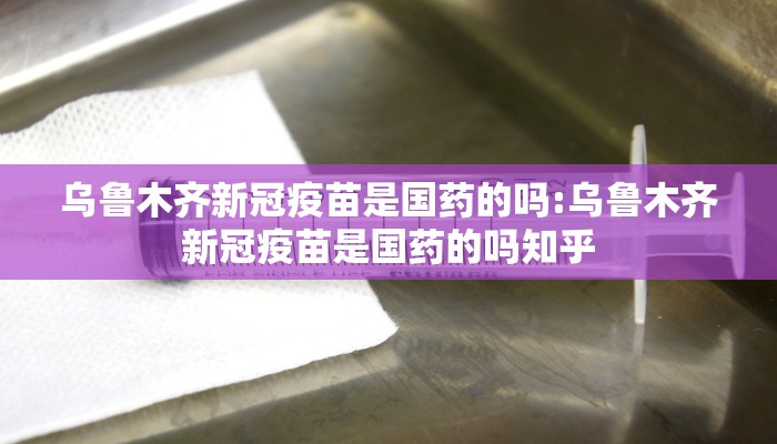 乌鲁木齐新冠疫苗是国药的吗:乌鲁木齐新冠疫苗是国药的吗知乎