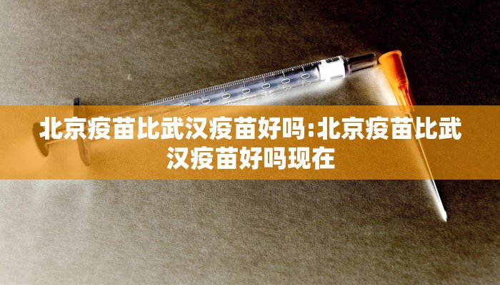 北京疫苗比武汉疫苗好吗:北京疫苗比武汉疫苗好吗现在