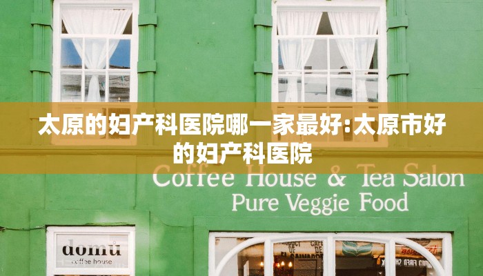 太原的妇产科医院哪一家最好:太原市好的妇产科医院