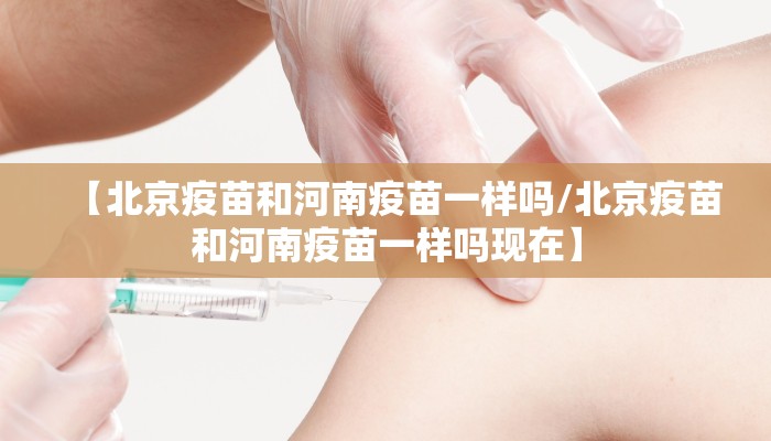 【北京疫苗和河南疫苗一样吗/北京疫苗和河南疫苗一样吗现在】 【北京疫苗和河南疫苗一样吗/北京疫苗和河南疫苗一样吗现在】