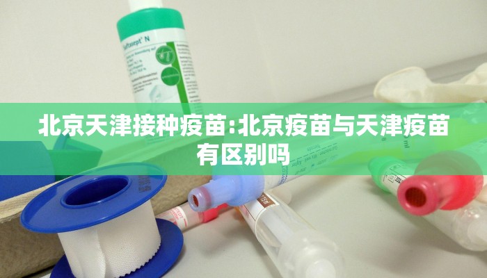 北京天津接种疫苗:北京疫苗与天津疫苗有区别吗