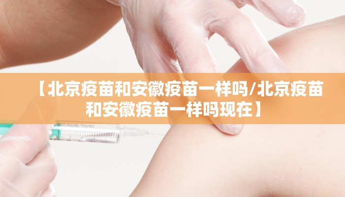 【北京疫苗和安徽疫苗一样吗/北京疫苗和安徽疫苗一样吗现在】