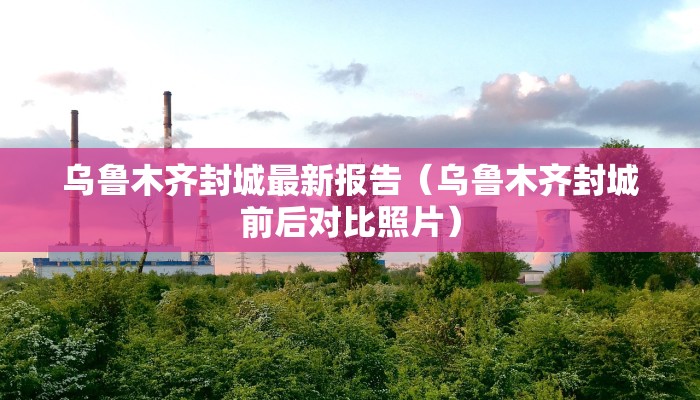 乌鲁木齐封城最新报告（乌鲁木齐封城前后对比照片）