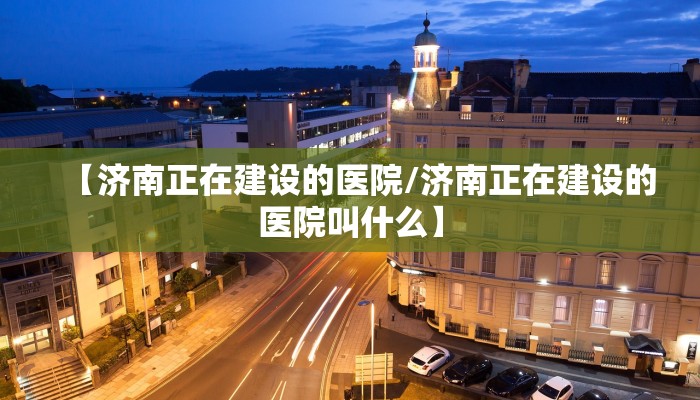 【济南正在建设的医院/济南正在建设的医院叫什么】
