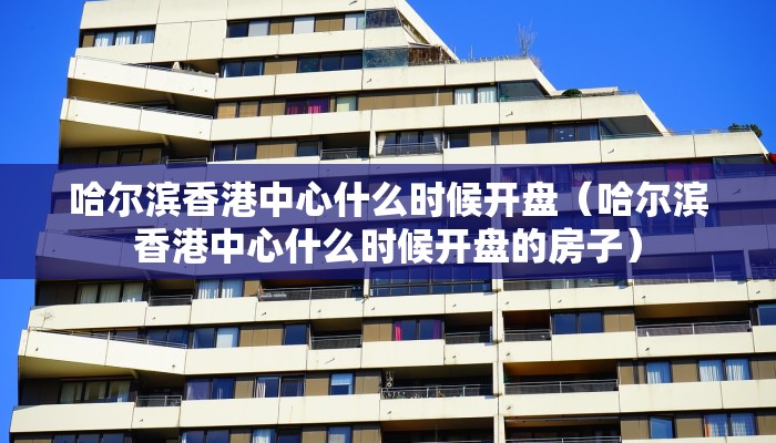 哈尔滨香港中心什么时候开盘（哈尔滨香港中心什么时候开盘的房子）