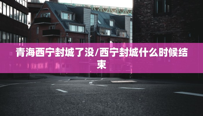 青海西宁封城了没/西宁封城什么时候结束