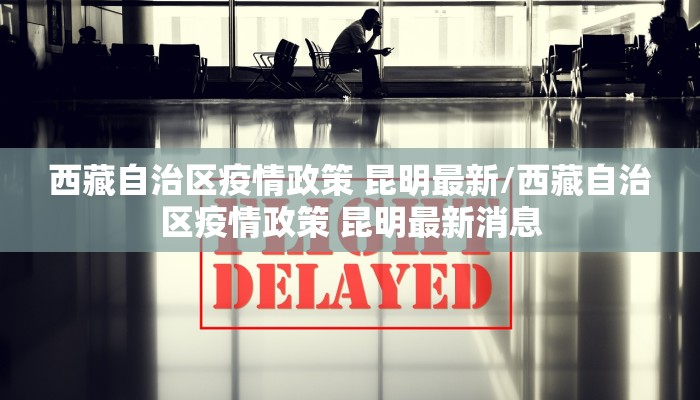 西藏自治区疫情政策 昆明最新/西藏自治区疫情政策 昆明最新消息