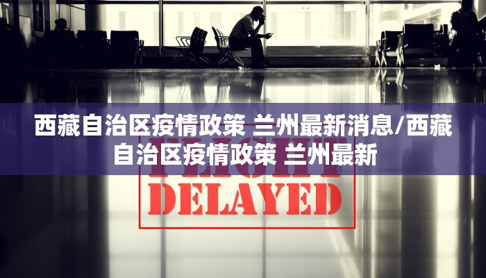 西藏自治区疫情政策 兰州最新消息/西藏自治区疫情政策 兰州最新
