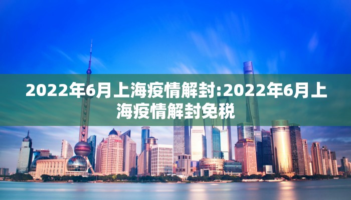 2022年6月上海疫情解封:2022年6月上海疫情解封免税