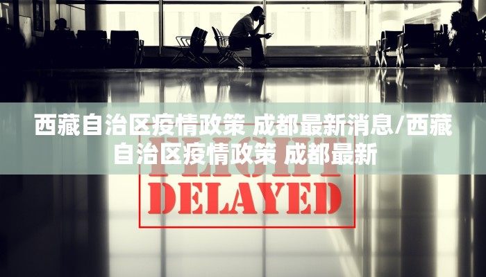 西藏自治区疫情政策 成都最新消息/西藏自治区疫情政策 成都最新