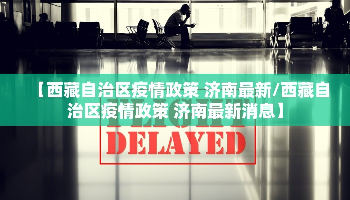 【西藏自治区疫情政策 济南最新/西藏自治区疫情政策 济南最新消息】 【西藏自治区疫情政策 济南最新/西藏自治区疫情政策 济南最新消息】