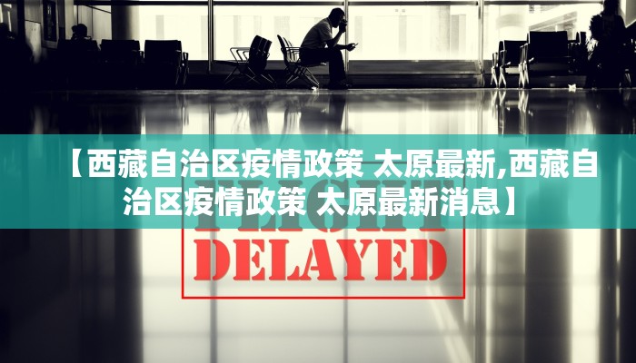 【西藏自治区疫情政策 太原最新,西藏自治区疫情政策 太原最新消息】