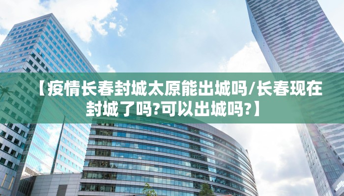 【疫情长春封城太原能出城吗/长春现在封城了吗?可以出城吗?】