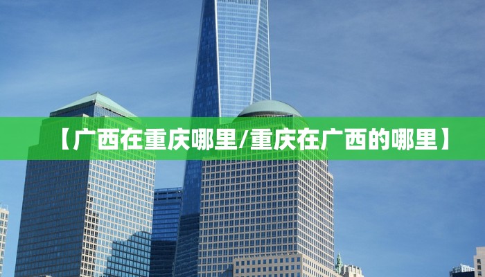 【广西在重庆哪里/重庆在广西的哪里】 【广西在重庆哪里/重庆在广西的哪里】