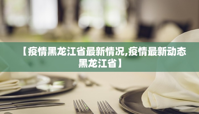 【疫情黑龙江省最新情况,疫情最新动态黑龙江省】 【疫情黑龙江省最新情况,疫情最新动态黑龙江省】